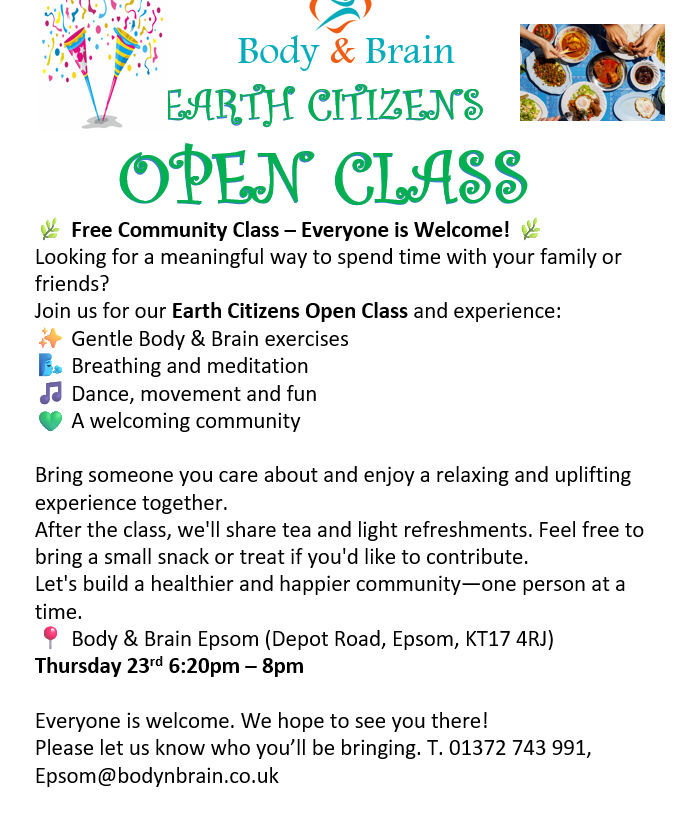 Body & Brain Free Community Class — Everyone is Welcome! Join us for our Earth Citizens Open Class and experience: Gentle Body & Brain exercises Breathing and meditation Dance, movement and fun A welcoming community After the class, we'll share tea and light refreshments. Feel free to bring a small snack or treat if you'd like to contribute. Body & Brain Epsom (Depot Road, Epsom, KT17 4RJ) Thursday 23rd 6:20pm — 8pm Everyone is welcome. We hope to see you there! T. 01372 743 991, Epsom@bodynbrain.co.uk